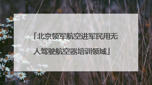 北京领军航空进军民用无人驾驶航空器培训领域