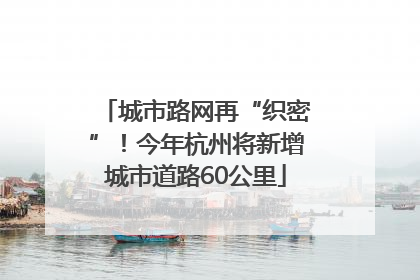 城市路网再“织密”！今年杭州将新增城市道路60公里