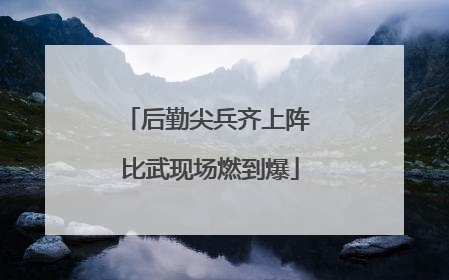 后勤尖兵齐上阵 比武现场燃到爆