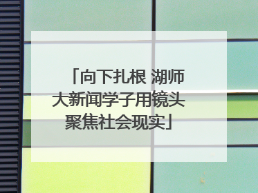 向下扎根 湖师大新闻学子用镜头聚焦社会现实