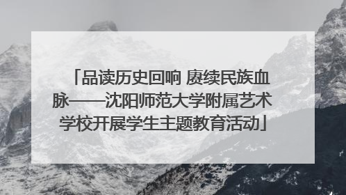品读历史回响 赓续民族血脉——沈阳师范大学附属艺术学校开展学生主题教育活动
