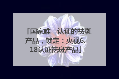国家唯一认证的祛斑产品，锁定：央视6.18认证祛斑产品