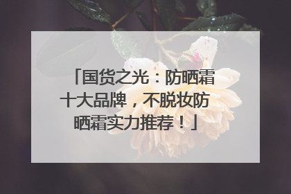 国货之光：防晒霜十大品牌，不脱妆防晒霜实力推荐！