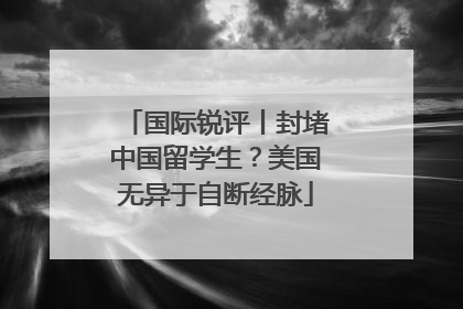 国际锐评丨封堵中国留学生？美国无异于自断经脉