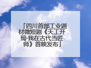 四川首部工业题材微短剧《天工开蜀·我在古代当匠师》首映发布