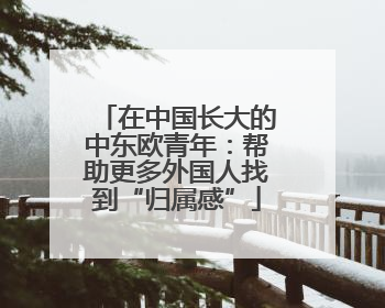 在中国长大的中东欧青年：帮助更多外国人找到“归属感”