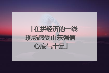 在拼经济的一线现场感受山东强信心底气十足