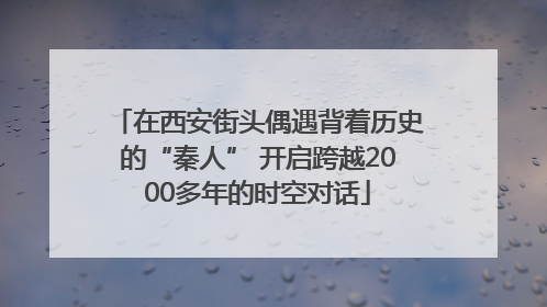 在西安街头偶遇背着历史的“秦人” 开启跨越2000多年的时空对话
