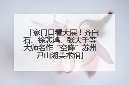 家门口看大展！齐白石、徐悲鸿、张大千等大师名作“空降”苏州尹山湖美术馆