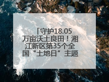 守护18.05万亩沃土良田！湘江新区第35个全国“土地日”主题宣传活动看点多