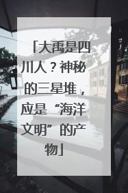 大禹是四川人？神秘的三星堆，应是“海洋文明”的产物