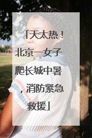 天太热！北京一女子爬长城中暑，消防紧急救援