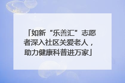 如新“乐善汇”志愿者深入社区关爱老人，助力健康科普进万家