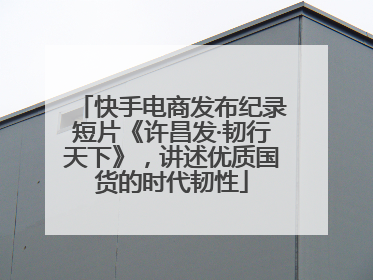 快手电商发布纪录短片《许昌发·韧行天下》，讲述优质国货的时代韧性