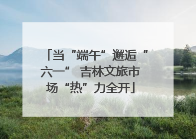 当“端午”邂逅“六一” 吉林文旅市场“热”力全开