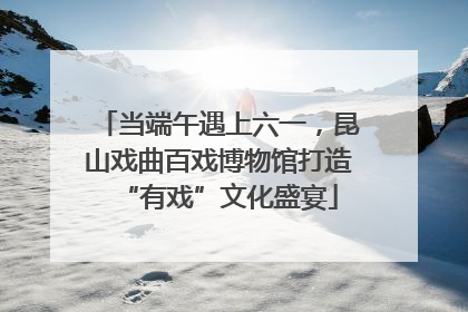 当端午遇上六一，昆山戏曲百戏博物馆打造“有戏”文化盛宴