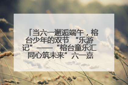 当六一邂逅端午，榕台少年的双节 “乐游记”——“榕台童乐汇 同心筑未来”六一嘉年华活动顺利举行