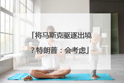 将马斯克驱逐出境？特朗普：会考虑