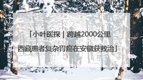 小叶医探｜跨越2000公里 西藏患者复杂胃癌在安徽获救治
