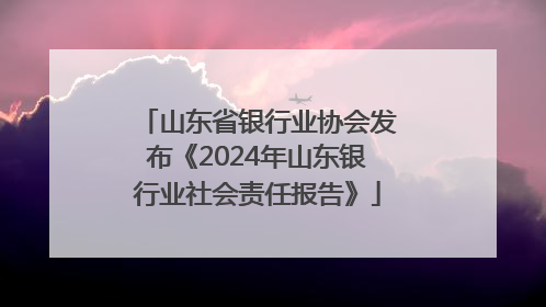 山东省银行业协会发布《2024年山东银行业社会责任报告》