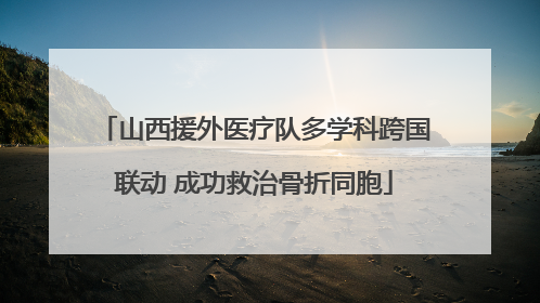 山西援外医疗队多学科跨国联动 成功救治骨折同胞