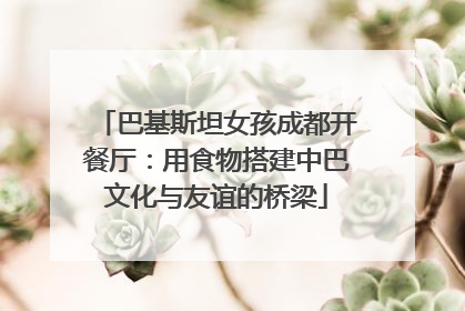 巴基斯坦女孩成都开餐厅：用食物搭建中巴文化与友谊的桥梁