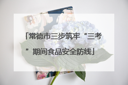 常德市三步筑牢“三考”期间食品安全防线