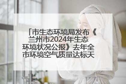 市生态环境局发布《兰州市2024年生态环境状况公报》去年全市环境空气质量达标天数301天
