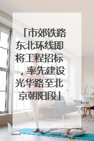 市郊铁路东北环线即将工程招标，率先建设光华路至北京朝阳段