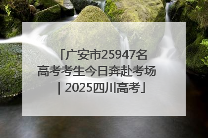 广安市25947名高考考生今日奔赴考场｜2025四川高考