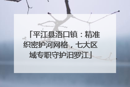 平江县浯口镇：精准织密护河网格，七大区域专职守护汨罗江