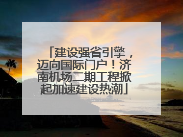 建设强省引擎，迈向国际门户！济南机场二期工程掀起加速建设热潮
