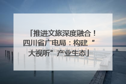 推进文旅深度融合！四川省广电局：构建“大视听”产业生态