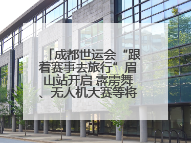 成都世运会“跟着赛事去旅行”眉山站开启 霹雳舞、无人机大赛等将一一登场