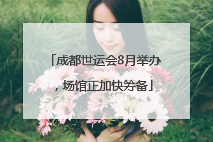 成都世运会8月举办，场馆正加快筹备