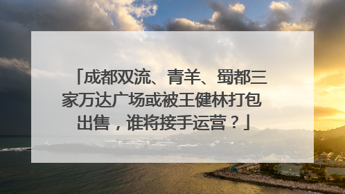 成都双流、青羊、蜀都三家万达广场或被王健林打包出售，谁将接手运营？