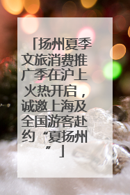扬州夏季文旅消费推广季在沪上火热开启，诚邀上海及全国游客赴约“夏扬州”