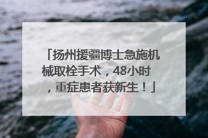 扬州援疆博士急施机械取栓手术，48小时，重症患者获新生！
