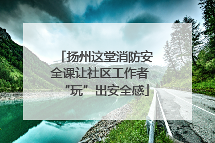 扬州这堂消防安全课让社区工作者“玩”出安全感