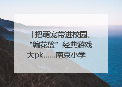 把萌宠带进校园、“编花篮”经典游戏大pk……南京小学花式“庆六一”