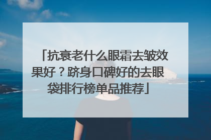 抗衰老什么眼霜去皱效果好？跻身口碑好的去眼袋排行榜单品推荐