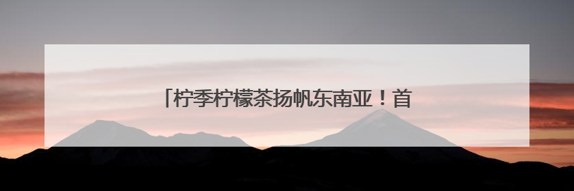 柠季柠檬茶扬帆东南亚！首站进驻新加坡、马来西亚