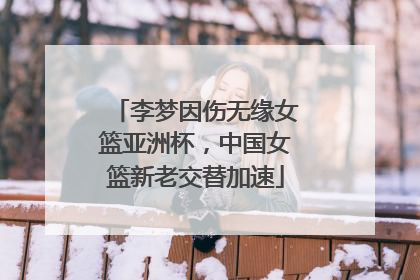 李梦因伤无缘女篮亚洲杯，中国女篮新老交替加速