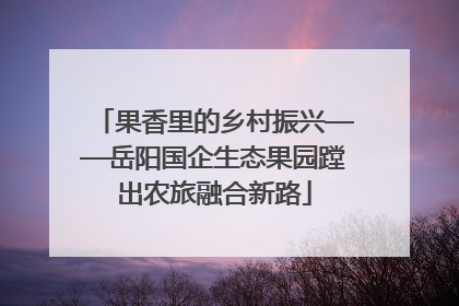 果香里的乡村振兴——岳阳国企生态果园蹚出农旅融合新路