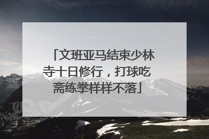 文班亚马结束少林寺十日修行，打球吃斋练拳样样不落