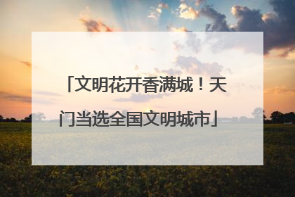 文明花开香满城！天门当选全国文明城市