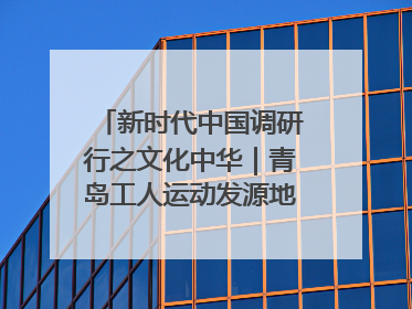 新时代中国调研行之文化中华｜青岛工人运动发源地红色文化浸人心