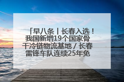 早八条丨长春入选！我国新增19个国家骨干冷链物流基地／长春雷锋车队连续25年免费接送考生