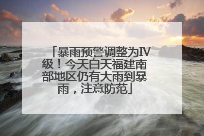 暴雨预警调整为Ⅳ级！今天白天福建南部地区仍有大雨到暴雨，注意防范
