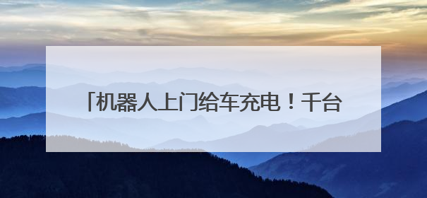 机器人上门给车充电！千台充电机器人年内在京上岗